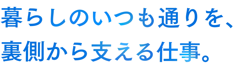暮らしのいつも通りを、裏側から支える仕事。